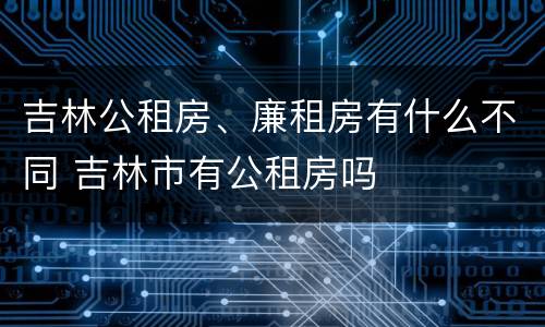 吉林公租房、廉租房有什么不同 吉林市有公租房吗