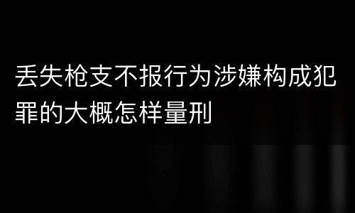 丢失枪支不报行为涉嫌构成犯罪的大概怎样量刑