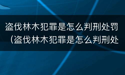盗伐林木犯罪是怎么判刑处罚（盗伐林木犯罪是怎么判刑处罚的）