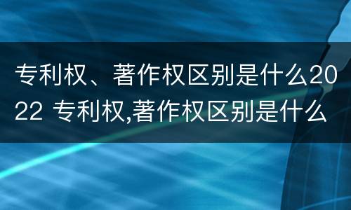 专利权、著作权区别是什么2022 专利权,著作权区别是什么2022年的