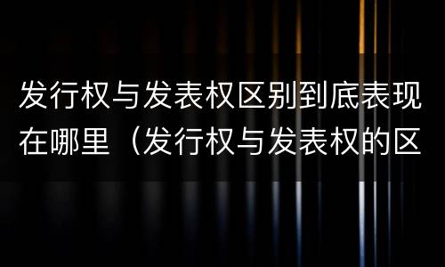 发行权与发表权区别到底表现在哪里（发行权与发表权的区别）