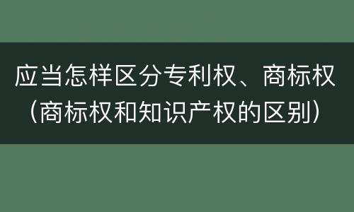 应当怎样区分专利权、商标权（商标权和知识产权的区别）