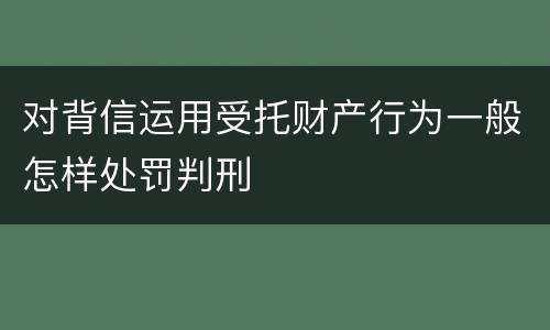 对背信运用受托财产行为一般怎样处罚判刑