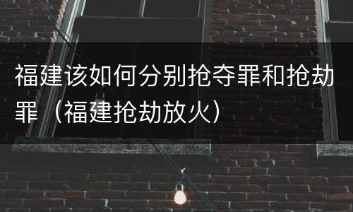 福建该如何分别抢夺罪和抢劫罪（福建抢劫放火）