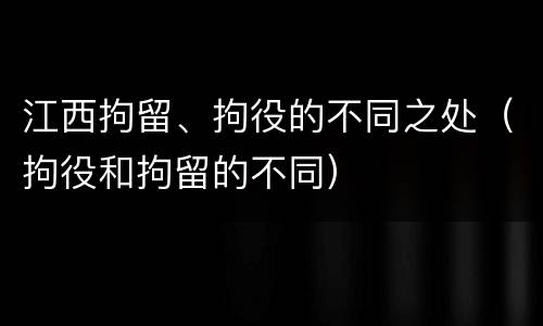 江西拘留、拘役的不同之处（拘役和拘留的不同）