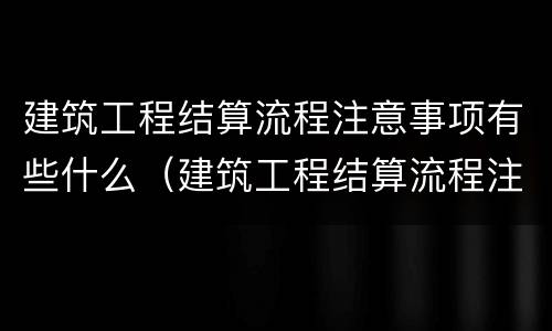 建筑工程结算流程注意事项有些什么（建筑工程结算流程注意事项有些什么呢）