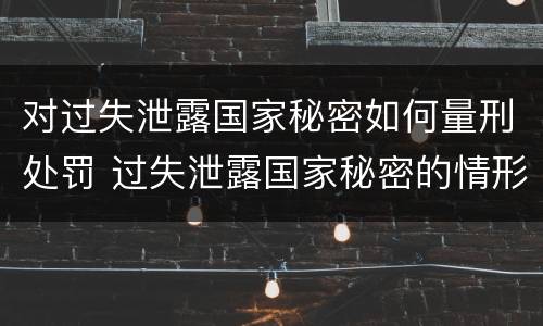 对过失泄露国家秘密如何量刑处罚 过失泄露国家秘密的情形有哪些