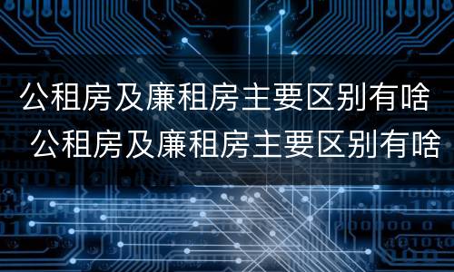 公租房及廉租房主要区别有啥 公租房及廉租房主要区别有啥特点