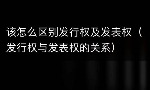 该怎么区别发行权及发表权（发行权与发表权的关系）