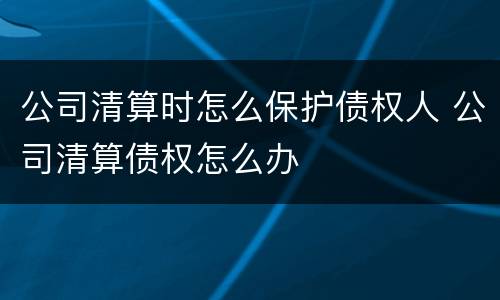 公司清算时怎么保护债权人 公司清算债权怎么办
