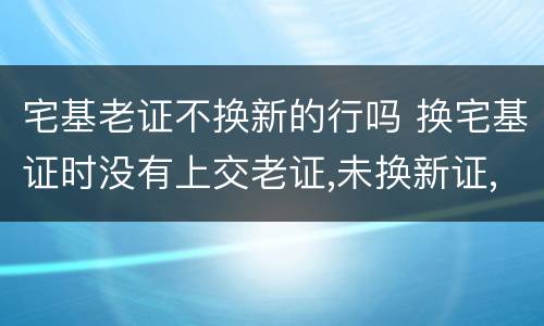 宅基老证不换新的行吗 换宅基证时没有上交老证,未换新证,老证是否还有效