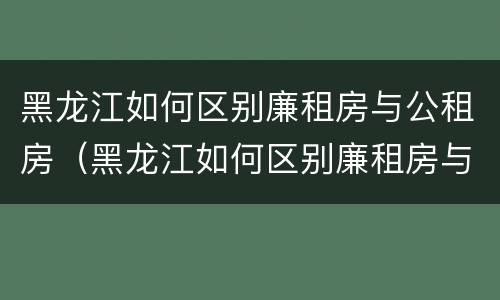 黑龙江如何区别廉租房与公租房（黑龙江如何区别廉租房与公租房呢）