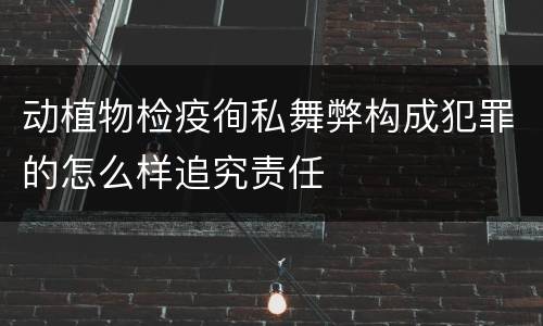 动植物检疫徇私舞弊构成犯罪的怎么样追究责任