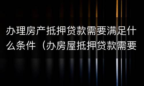 办理房产抵押贷款需要满足什么条件（办房屋抵押贷款需要什么材料）