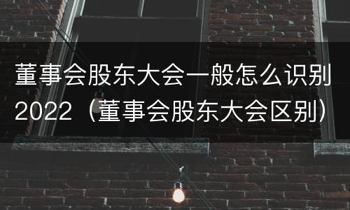 董事会股东大会一般怎么识别2022(董事会股东大会区别)