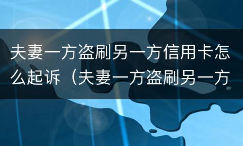 夫妻一方盗刷另一方信用卡怎么起诉（夫妻一方盗刷另一方信用卡怎么起诉他）