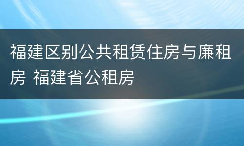 福建区别公共租赁住房与廉租房 福建省公租房