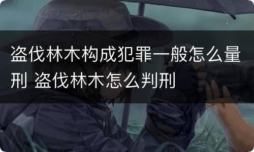 盗伐林木构成犯罪一般怎么量刑 盗伐林木怎么判刑