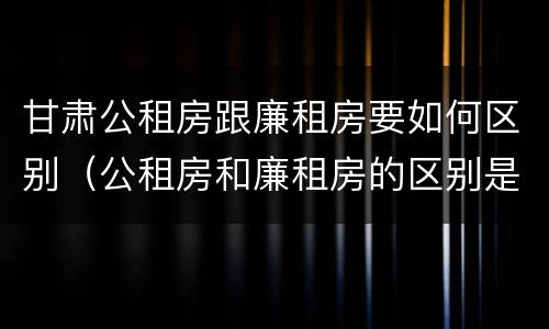 甘肃公租房跟廉租房要如何区别（公租房和廉租房的区别是啥）