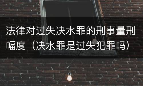法律对过失决水罪的刑事量刑幅度（决水罪是过失犯罪吗）
