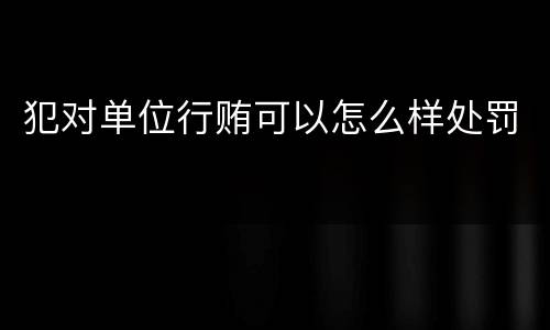 犯对单位行贿可以怎么样处罚
