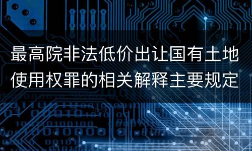 最高院非法低价出让国有土地使用权罪的相关解释主要规定都有哪些