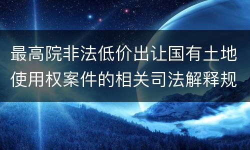 最高院非法低价出让国有土地使用权案件的相关司法解释规定有哪些主要内容