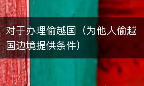 对于办理偷越国（为他人偷越国边境提供条件）