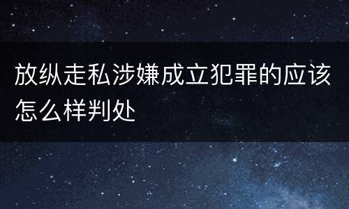放纵走私涉嫌成立犯罪的应该怎么样判处