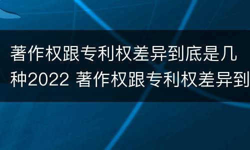 著作权跟专利权差异到底是几种2022 著作权跟专利权差异到底是几种2022年的