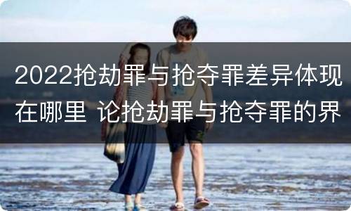 2022抢劫罪与抢夺罪差异体现在哪里 论抢劫罪与抢夺罪的界限
