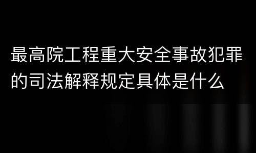最高院工程重大安全事故犯罪的司法解释规定具体是什么