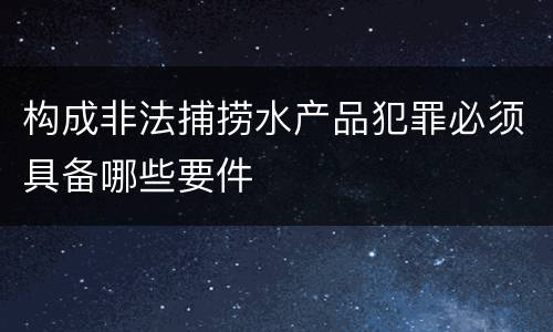 构成非法捕捞水产品犯罪必须具备哪些要件