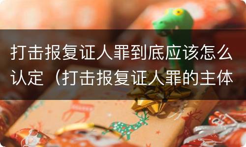 打击报复证人罪到底应该怎么认定（打击报复证人罪的主体）