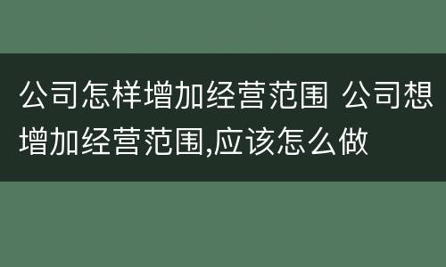 公司怎样增加经营范围 公司想增加经营范围,应该怎么做