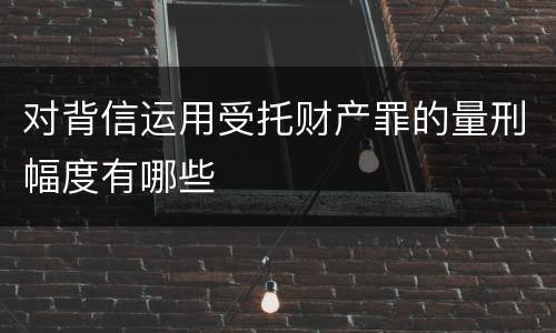 对背信运用受托财产罪的量刑幅度有哪些