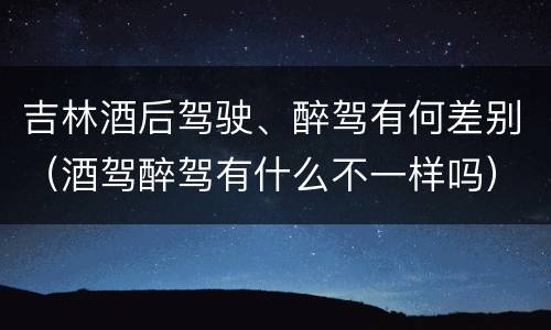 吉林酒后驾驶、醉驾有何差别（酒驾醉驾有什么不一样吗）