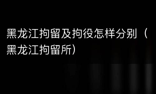 黑龙江拘留及拘役怎样分别（黑龙江拘留所）