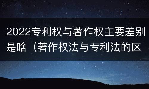 2022专利权与著作权主要差别是啥（著作权法与专利法的区别）