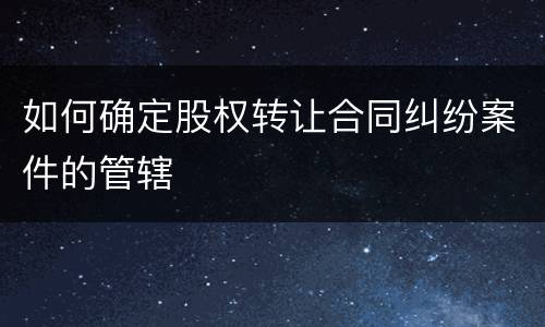 如何确定股权转让合同纠纷案件的管辖
