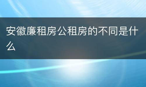 安徽廉租房公租房的不同是什么
