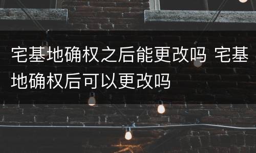 宅基地确权之后能更改吗 宅基地确权后可以更改吗