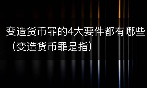 变造货币罪的4大要件都有哪些（变造货币罪是指）