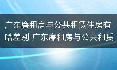 广东廉租房与公共租赁住房有啥差别 广东廉租房与公共租赁住房有啥差别吗