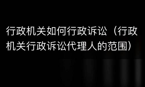 行政机关如何行政诉讼（行政机关行政诉讼代理人的范围）