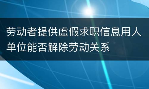 劳动者提供虚假求职信息用人单位能否解除劳动关系