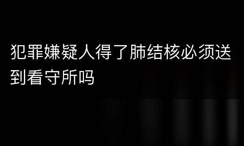 犯罪嫌疑人得了肺结核必须送到看守所吗