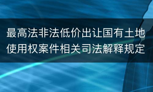 最高法非法低价出让国有土地使用权案件相关司法解释规定内容都有哪些