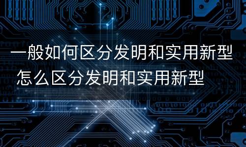 一般如何区分发明和实用新型 怎么区分发明和实用新型
