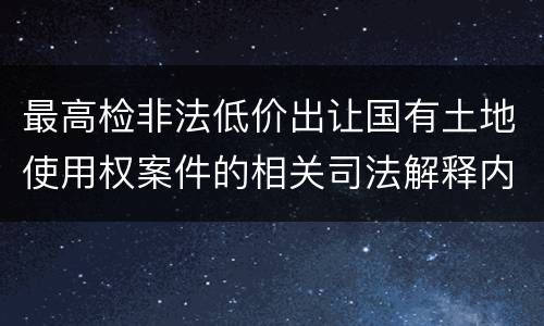最高检非法低价出让国有土地使用权案件的相关司法解释内容有哪些